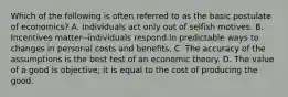 Which of the following is often referred to as the basic postulate of economics? A. Individuals act only out of selfish motives. B. Incentives matter--individuals respond in predictable ways to changes in personal costs and benefits. C. The accuracy of the assumptions is the best test of an economic theory. D. The value of a good is objective; it is equal to the cost of producing the good.