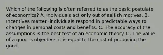 Which of the following is often referred to as the basic postulate of economics? A. Individuals act only out of selfish motives. B. Incentives matter--individuals respond in predictable ways to changes in personal costs and benefits. C. The accuracy of the assumptions is the best test of an economic theory. D. The value of a good is objective; it is equal to the cost of producing the good.