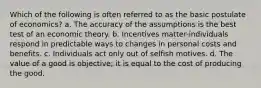 Which of the following is often referred to as the basic postulate of economics? a. The accuracy of the assumptions is the best test of an economic theory. b. Incentives matter-individuals respond in predictable ways to changes in personal costs and benefits. c. Individuals act only out of selfish motives. d. The value of a good is objective; it is equal to the cost of producing the good.