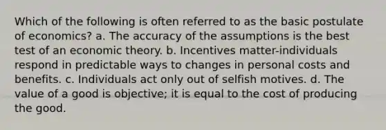 Which of the following is often referred to as the basic postulate of economics? a. The accuracy of the assumptions is the best test of an economic theory. b. Incentives matter-individuals respond in predictable ways to changes in personal costs and benefits. c. Individuals act only out of selfish motives. d. The value of a good is objective; it is equal to the cost of producing the good.