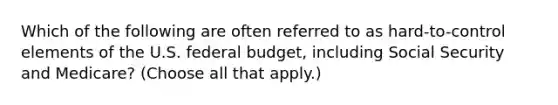 Which of the following are often referred to as hard-to-control elements of the U.S. federal budget, including Social Security and Medicare? (Choose all that apply.)