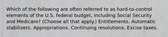 Which of the following are often referred to as hard-to-control elements of the U.S. federal budget, including Social Security and Medicare? (Choose all that apply.) Entitlements. Automatic stabilizers. Appropriations. Continuing resolutions. Excise taxes.