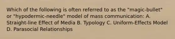 Which of the following is often referred to as the "magic-bullet" or "hypodermic-needle" model of mass communication: A. Straight-line Effect of Media B. Typology C. Uniform-Effects Model D. Parasocial Relationships