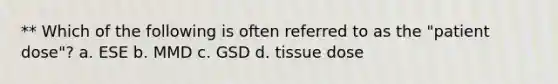 ** Which of the following is often referred to as the "patient dose"? a. ESE b. MMD c. GSD d. tissue dose