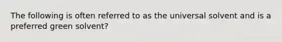 The following is often referred to as the universal solvent and is a preferred green solvent?