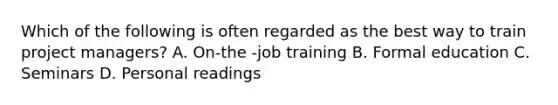 Which of the following is often regarded as the best way to train project managers? A. On-the -job training B. Formal education C. Seminars D. Personal readings