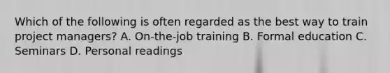 Which of the following is often regarded as the best way to train project managers? A. On-the-job training B. Formal education C. Seminars D. Personal readings