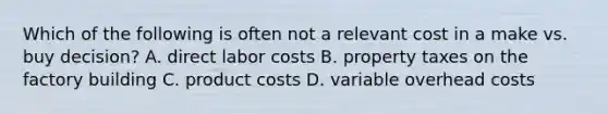 Which of the following is often not a relevant cost in a make vs. buy decision? A. direct labor costs B. property taxes on the factory building C. product costs D. variable overhead costs