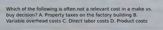 Which of the following is often not a relevant cost in a make vs. buy decision? A. Property taxes on the factory building B. Variable overhead costs C. Direct labor costs D. Product costs