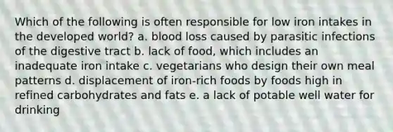 Which of the following is often responsible for low iron intakes in the developed world? a. blood loss caused by parasitic infections of the digestive tract b. lack of food, which includes an inadequate iron intake c. vegetarians who design their own meal patterns d. displacement of iron-rich foods by foods high in refined carbohydrates and fats e. a lack of potable well water for drinking