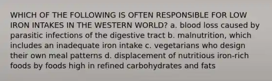 WHICH OF THE FOLLOWING IS OFTEN RESPONSIBLE FOR LOW IRON INTAKES IN THE WESTERN WORLD? a. blood loss caused by parasitic infections of the digestive tract b. malnutrition, which includes an inadequate iron intake c. vegetarians who design their own meal patterns d. displacement of nutritious iron-rich foods by foods high in refined carbohydrates and fats