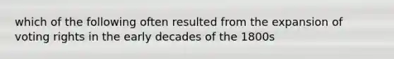 which of the following often resulted from the expansion of voting rights in the early decades of the 1800s