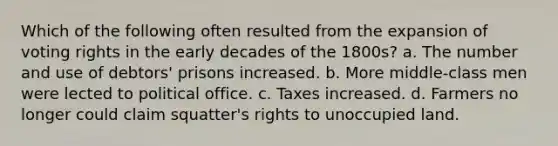 Which of the following often resulted from the expansion of voting rights in the early decades of the 1800s? a. The number and use of debtors' prisons increased. b. More middle-class men were lected to political office. c. Taxes increased. d. Farmers no longer could claim squatter's rights to unoccupied land.