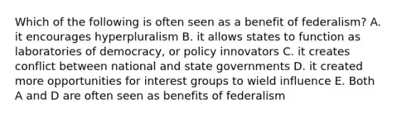 Which of the following is often seen as a benefit of federalism? A. it encourages hyperpluralism B. it allows states to function as laboratories of democracy, or policy innovators C. it creates conflict between national and state governments D. it created more opportunities for interest groups to wield influence E. Both A and D are often seen as benefits of federalism