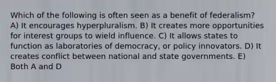 Which of the following is often seen as a benefit of federalism? A) It encourages hyperpluralism. B) It creates more opportunities for interest groups to wield influence. C) It allows states to function as laboratories of democracy, or policy innovators. D) It creates conflict between national and state governments. E) Both A and D