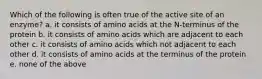 Which of the following is often true of the active site of an enzyme? a. it consists of amino acids at the N-terminus of the protein b. it consists of amino acids which are adjacent to each other c. it consists of amino acids which not adjacent to each other d. it consists of amino acids at the terminus of the protein e. none of the above