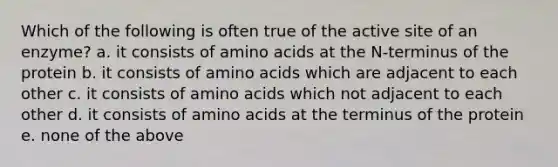 Which of the following is often true of the active site of an enzyme? a. it consists of amino acids at the N-terminus of the protein b. it consists of amino acids which are adjacent to each other c. it consists of amino acids which not adjacent to each other d. it consists of amino acids at the terminus of the protein e. none of the above