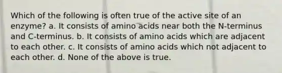 Which of the following is often true of the active site of an enzyme? a. It consists of amino acids near both the N-terminus and C-terminus. b. It consists of amino acids which are adjacent to each other. c. It consists of amino acids which not adjacent to each other. d. None of the above is true.