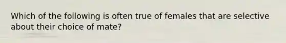 Which of the following is often true of females that are selective about their choice of mate?