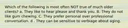 Which of the following is most often NOT true of much older clients? a. They like to hear please and thank you. B. They do not like gum chewing. C. They prefer personal over professional conversation. d . They can be sensitive to verbiage about aging.
