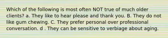 Which of the following is most often NOT true of much older clients? a. They like to hear please and thank you. B. They do not like gum chewing. C. They prefer personal over professional conversation. d . They can be sensitive to verbiage about aging.