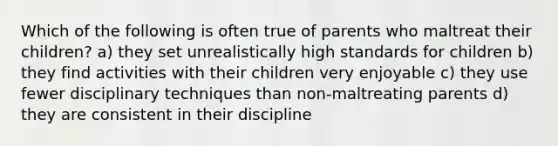 Which of the following is often true of parents who maltreat their children? a) they set unrealistically high standards for children b) they find activities with their children very enjoyable c) they use fewer disciplinary techniques than non-maltreating parents d) they are consistent in their discipline