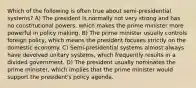 Which of the following is often true about semi-presidential systems? A) The president is normally not very strong and has no constitutional powers, which makes the prime minister more powerful in policy making. B) The prime minister usually controls foreign policy, which means the president focuses strictly on the domestic economy. C) Semi-presidential systems almost always have devolved unitary systems, which frequently results in a divided government. D) The president usually nominates the prime minister, which implies that the prime minister would support the president's policy agenda.