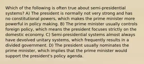 Which of the following is often true about semi-presidential systems? A) The president is normally not very strong and has no constitutional powers, which makes the prime minister more powerful in policy making. B) The prime minister usually controls foreign policy, which means the president focuses strictly on the domestic economy. C) Semi-presidential systems almost always have devolved unitary systems, which frequently results in a divided government. D) The president usually nominates the prime minister, which implies that the prime minister would support the president's policy agenda.