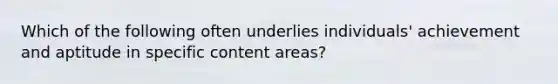 Which of the following often underlies individuals' achievement and aptitude in specific content areas?