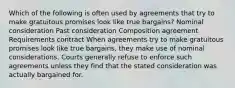 Which of the following is often used by agreements that try to make gratuitous promises look like true bargains? Nominal consideration Past consideration Composition agreement Requirements contract When agreements try to make gratuitous promises look like true bargains, they make use of nominal considerations. Courts generally refuse to enforce such agreements unless they find that the stated consideration was actually bargained for.