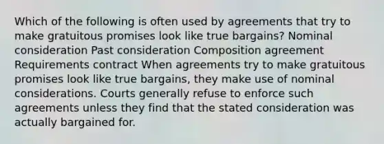 Which of the following is often used by agreements that try to make gratuitous promises look like true bargains? Nominal consideration Past consideration Composition agreement Requirements contract When agreements try to make gratuitous promises look like true bargains, they make use of nominal considerations. Courts generally refuse to enforce such agreements unless they find that the stated consideration was actually bargained for.