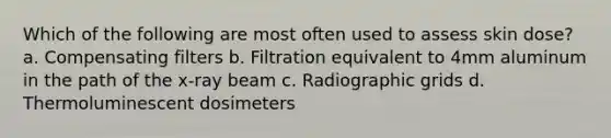 Which of the following are most often used to assess skin dose? a. Compensating filters b. Filtration equivalent to 4mm aluminum in the path of the x-ray beam c. Radiographic grids d. Thermoluminescent dosimeters