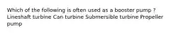 Which of the following is often used as a booster pump ? Lineshaft turbine Can turbine Submersible turbine Propeller pump
