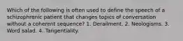 Which of the following is often used to define the speech of a schizophrenic patient that changes topics of conversation without a coherent sequence? 1. Derailment. 2. Neologisms. 3. Word salad. 4. Tangentiality.