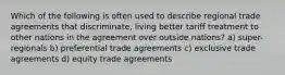 Which of the following is often used to describe regional trade agreements that discriminate, living better tariff treatment to other nations in the agreement over outside nations? a) super-regionals b) preferential trade agreements c) exclusive trade agreements d) equity trade agreements