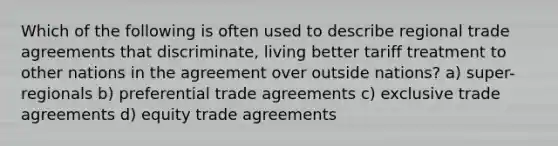 Which of the following is often used to describe regional trade agreements that discriminate, living better tariff treatment to other nations in the agreement over outside nations? a) super-regionals b) preferential trade agreements c) exclusive trade agreements d) equity trade agreements