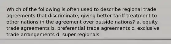 Which of the following is often used to describe regional trade agreements that discriminate, giving better tariff treatment to other nations in the agreement over outside nations? a. equity trade agreements b. preferential trade agreements c. exclusive trade arrangements d. super-regionals