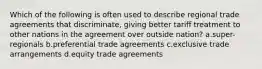 Which of the following is often used to describe regional trade agreements that discriminate, giving better tariff treatment to other nations in the agreement over outside nation? a.super-regionals b.preferential trade agreements c.exclusive trade arrangements d.equity trade agreements