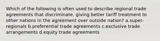 Which of the following is often used to describe regional trade agreements that discriminate, giving better tariff treatment to other nations in the agreement over outside nation? a.super-regionals b.preferential trade agreements c.exclusive trade arrangements d.equity trade agreements