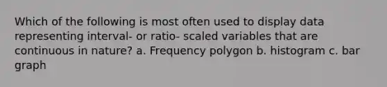 Which of the following is most often used to display data representing interval- or ratio- scaled variables that are continuous in nature? a. Frequency polygon b. histogram c. bar graph