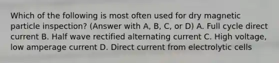 Which of the following is most often used for dry magnetic particle inspection? (Answer with A, B, C, or D) A. Full cycle direct current B. Half wave rectified alternating current C. High voltage, low amperage current D. Direct current from electrolytic cells