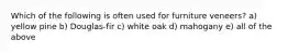 Which of the following is often used for furniture veneers? a) yellow pine b) Douglas-fir c) white oak d) mahogany e) all of the above