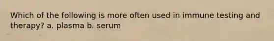 Which of the following is more often used in immune testing and therapy? a. plasma b. serum