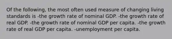 Of the following, the most often used measure of changing living standards is -the growth rate of nominal GDP. -the growth rate of real GDP. -the growth rate of nominal GDP per capita. -the growth rate of real GDP per capita. -unemployment per capita.