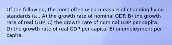 Of the following, the most often used measure of changing living standards is... A) the growth rate of nominal GDP. B) the growth rate of real GDP. C) the growth rate of nominal GDP per capita. D) the growth rate of real GDP per capita. E) unemployment per capita.