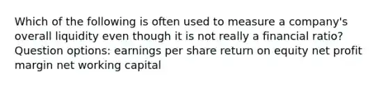 Which of the following is often used to measure a company's overall liquidity even though it is not really a financial ratio? Question options: <a href='https://www.questionai.com/knowledge/kR4S6PlGIF-earnings-per-share' class='anchor-knowledge'>earnings per share</a> <a href='https://www.questionai.com/knowledge/kMJ5htkSmK-return-on-equity' class='anchor-knowledge'>return on equity</a> net profit margin net <a href='https://www.questionai.com/knowledge/k6z963kuYr-working-capital' class='anchor-knowledge'>working capital</a>