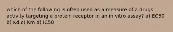 which of the following is often used as a measure of a drugs activity targeting a protein receptor in an in vitro assay? a) EC50 b) Kd c) Km d) IC50