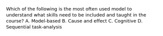 Which of the following is the most often used model to understand what skills need to be included and taught in the course? A. Model-based B. Cause and effect C. Cognitive D. Sequential task-analysis