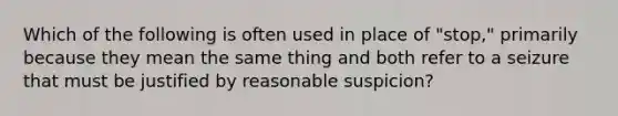 Which of the following is often used in place of "stop," primarily because they mean the same thing and both refer to a seizure that must be justified by reasonable suspicion?