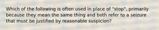 Which of the following is often used in place of "stop", primarily because they mean the same thing and both refer to a seizure that must be justified by reasonable suspicion?